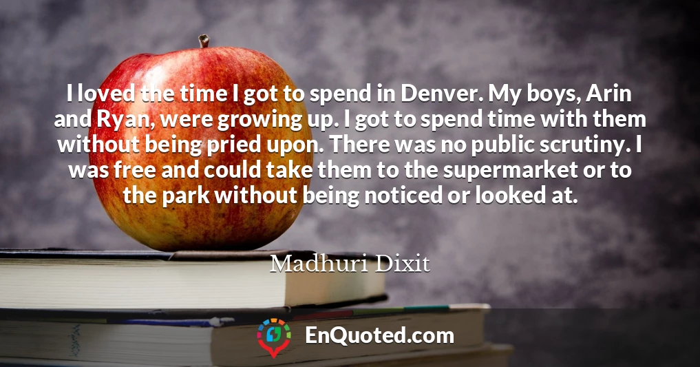 I loved the time I got to spend in Denver. My boys, Arin and Ryan, were growing up. I got to spend time with them without being pried upon. There was no public scrutiny. I was free and could take them to the supermarket or to the park without being noticed or looked at.