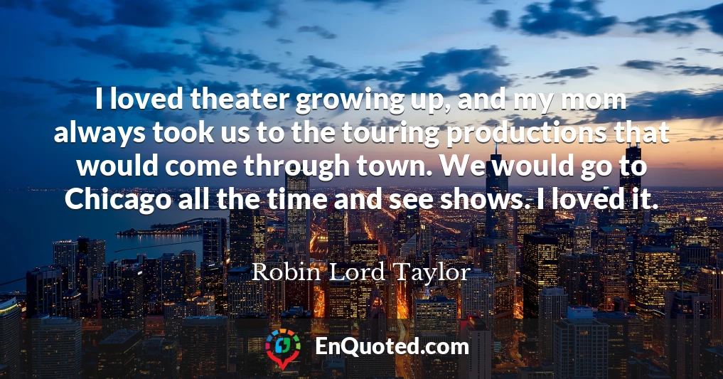 I loved theater growing up, and my mom always took us to the touring productions that would come through town. We would go to Chicago all the time and see shows. I loved it.