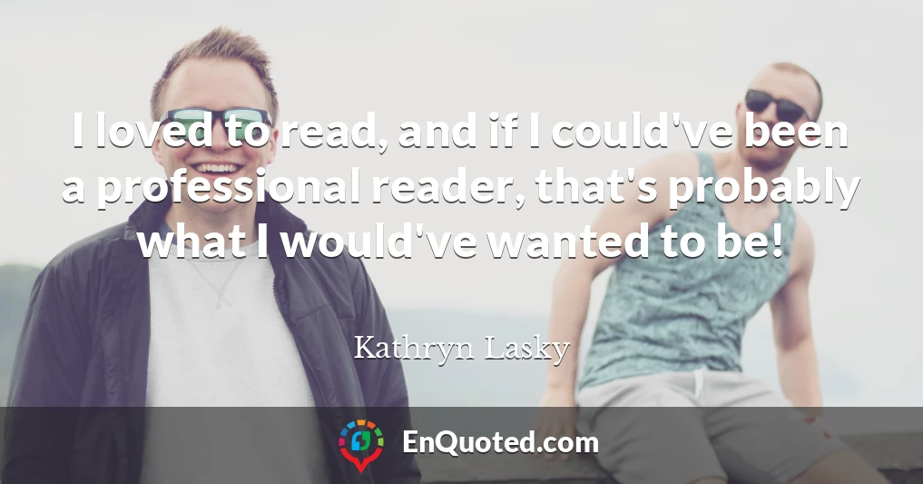 I loved to read, and if I could've been a professional reader, that's probably what I would've wanted to be!