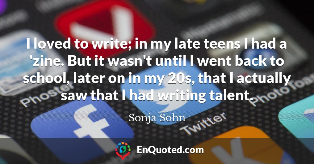 I loved to write; in my late teens I had a 'zine. But it wasn't until I went back to school, later on in my 20s, that I actually saw that I had writing talent.