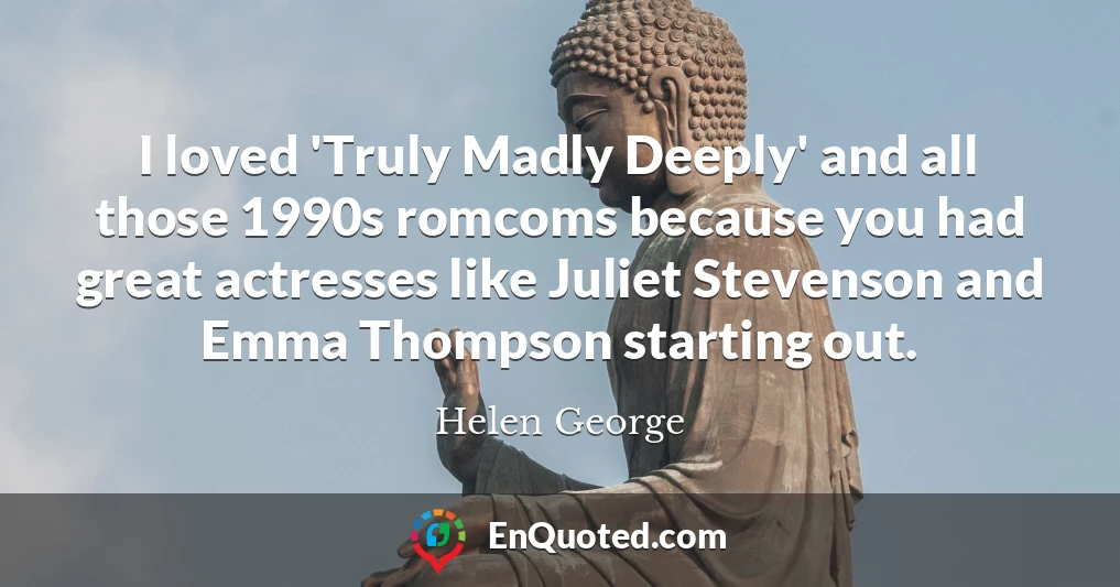 I loved 'Truly Madly Deeply' and all those 1990s romcoms because you had great actresses like Juliet Stevenson and Emma Thompson starting out.