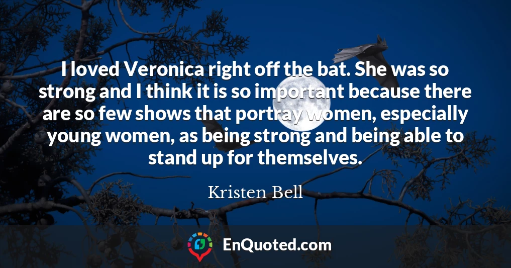 I loved Veronica right off the bat. She was so strong and I think it is so important because there are so few shows that portray women, especially young women, as being strong and being able to stand up for themselves.