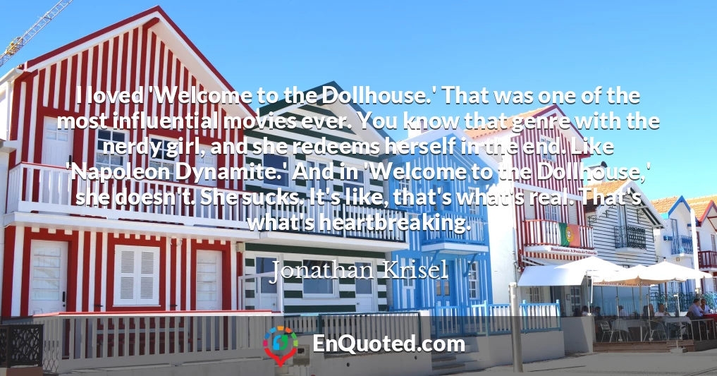 I loved 'Welcome to the Dollhouse.' That was one of the most influential movies ever. You know that genre with the nerdy girl, and she redeems herself in the end. Like 'Napoleon Dynamite.' And in 'Welcome to the Dollhouse,' she doesn't. She sucks. It's like, that's what's real. That's what's heartbreaking.