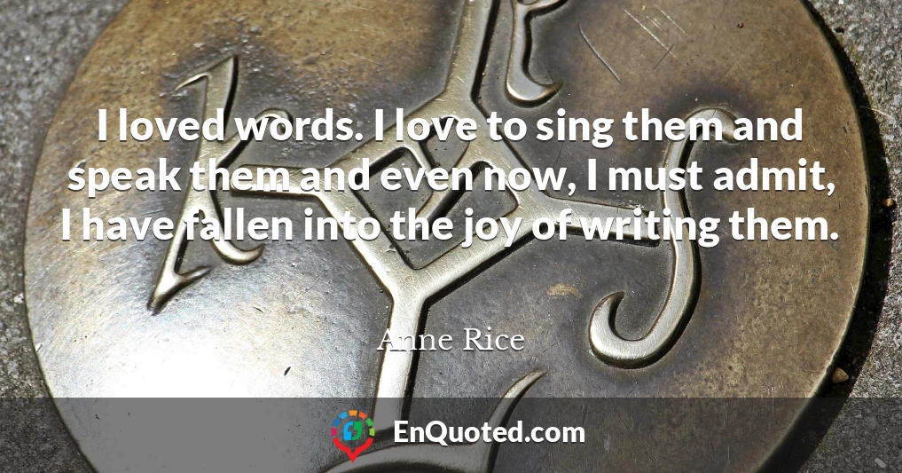 I loved words. I love to sing them and speak them and even now, I must admit, I have fallen into the joy of writing them.
