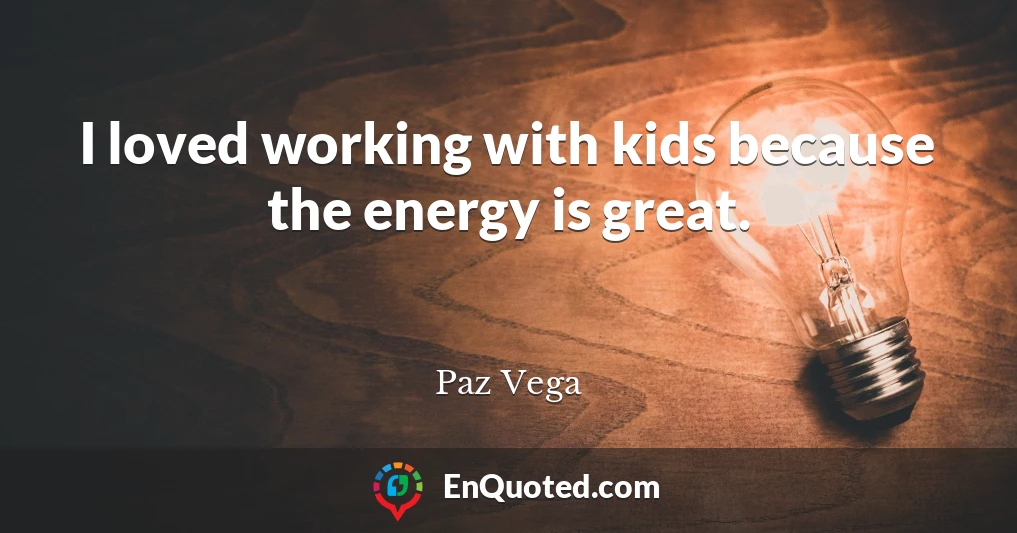 I loved working with kids because the energy is great.