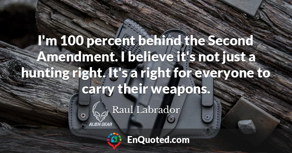 I'm 100 percent behind the Second Amendment. I believe it's not just a hunting right. It's a right for everyone to carry their weapons.