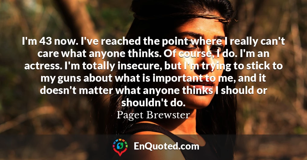I'm 43 now. I've reached the point where I really can't care what anyone thinks. Of course, I do. I'm an actress. I'm totally insecure, but I'm trying to stick to my guns about what is important to me, and it doesn't matter what anyone thinks I should or shouldn't do.