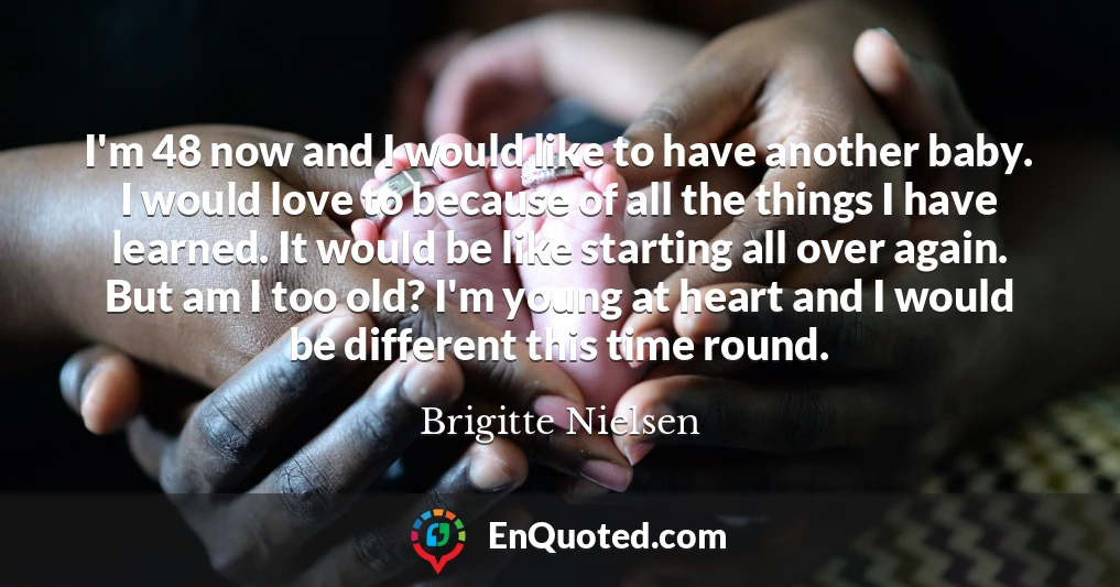 I'm 48 now and I would like to have another baby. I would love to because of all the things I have learned. It would be like starting all over again. But am I too old? I'm young at heart and I would be different this time round.