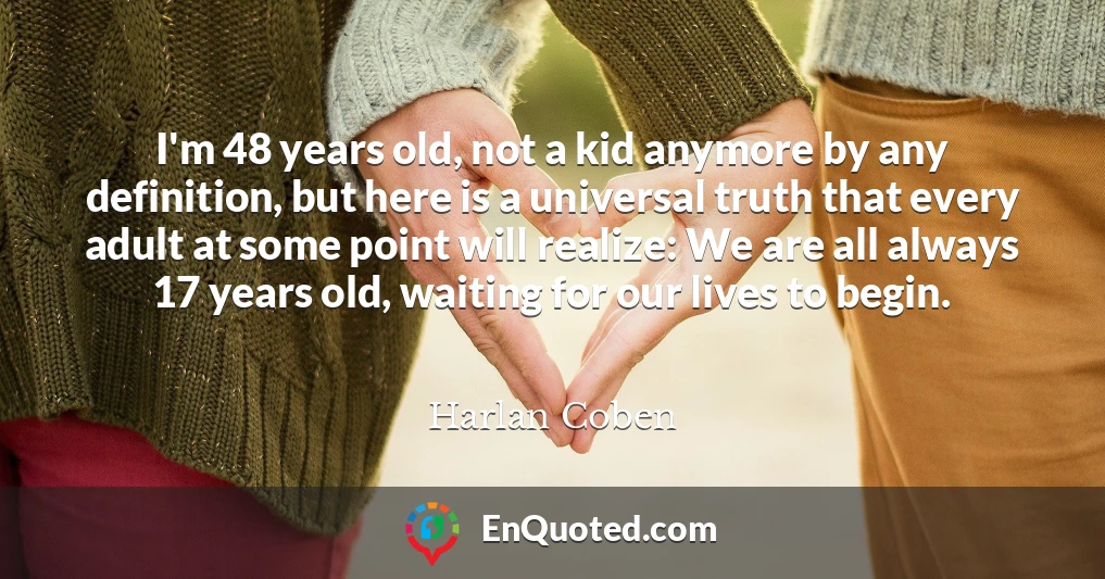 I'm 48 years old, not a kid anymore by any definition, but here is a universal truth that every adult at some point will realize: We are all always 17 years old, waiting for our lives to begin.
