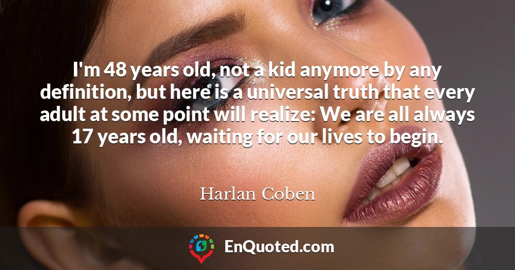 I'm 48 years old, not a kid anymore by any definition, but here is a universal truth that every adult at some point will realize: We are all always 17 years old, waiting for our lives to begin.