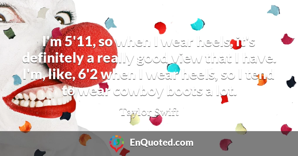 I'm 5'11, so when I wear heels, it's definitely a really good view that I have. I'm, like, 6'2 when I wear heels, so I tend to wear cowboy boots a lot.