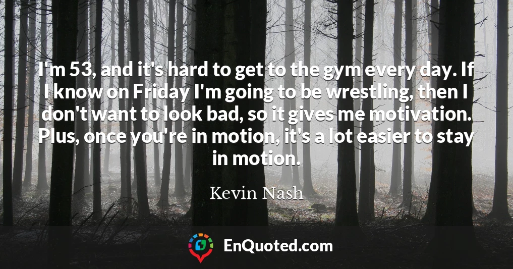 I'm 53, and it's hard to get to the gym every day. If I know on Friday I'm going to be wrestling, then I don't want to look bad, so it gives me motivation. Plus, once you're in motion, it's a lot easier to stay in motion.