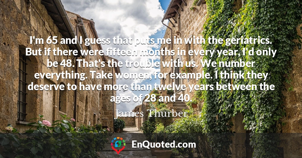 I'm 65 and I guess that puts me in with the geriatrics. But if there were fifteen months in every year, I'd only be 48. That's the trouble with us. We number everything. Take women, for example. I think they deserve to have more than twelve years between the ages of 28 and 40.