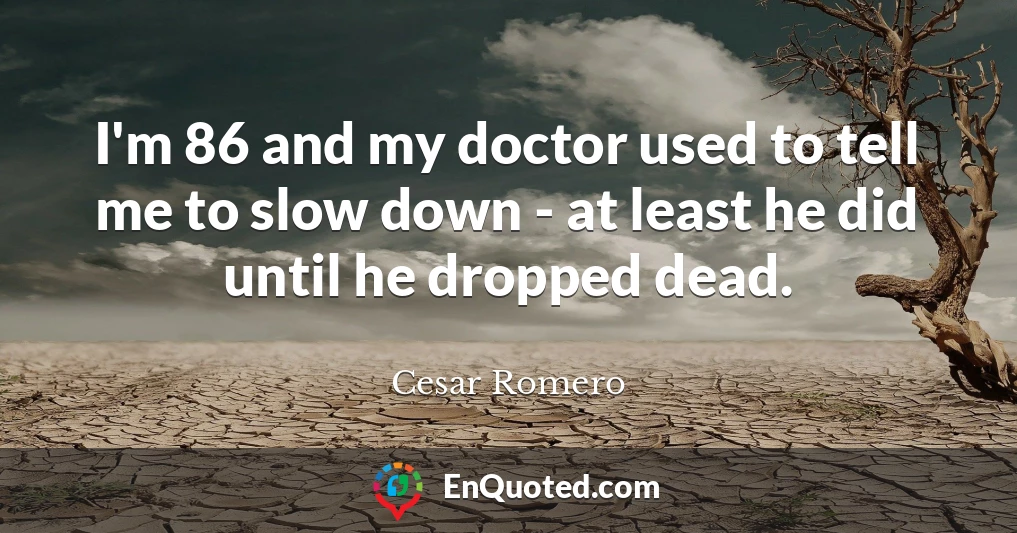 I'm 86 and my doctor used to tell me to slow down - at least he did until he dropped dead.