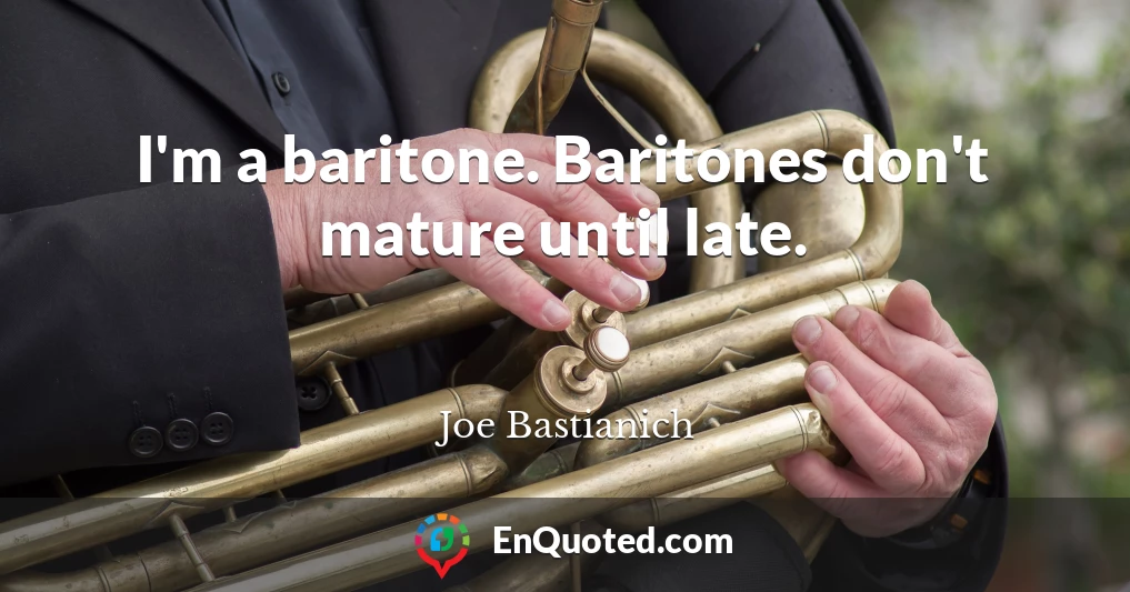 I'm a baritone. Baritones don't mature until late.