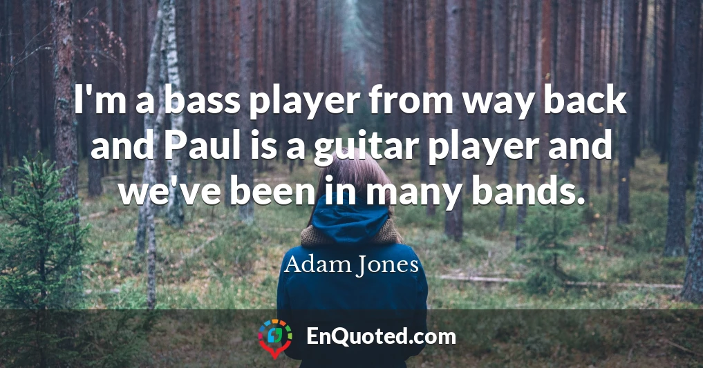 I'm a bass player from way back and Paul is a guitar player and we've been in many bands.