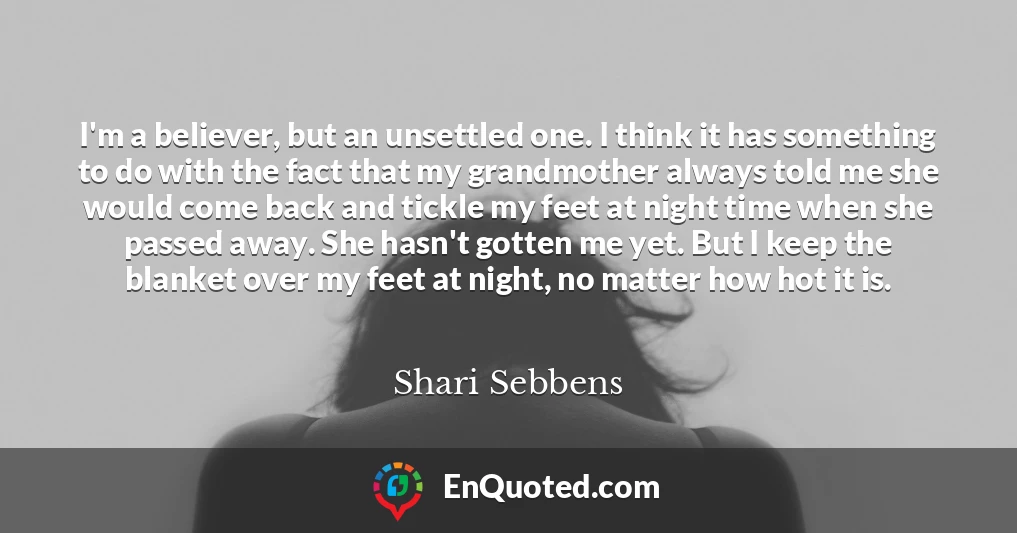 I'm a believer, but an unsettled one. I think it has something to do with the fact that my grandmother always told me she would come back and tickle my feet at night time when she passed away. She hasn't gotten me yet. But I keep the blanket over my feet at night, no matter how hot it is.