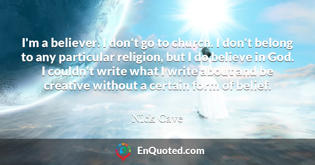 I'm a believer. I don't go to church. I don't belong to any particular religion, but I do believe in God. I couldn't write what I write about and be creative without a certain form of belief.