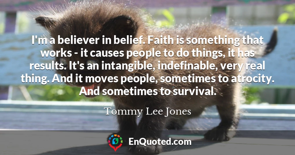 I'm a believer in belief. Faith is something that works - it causes people to do things, it has results. It's an intangible, indefinable, very real thing. And it moves people, sometimes to atrocity. And sometimes to survival.