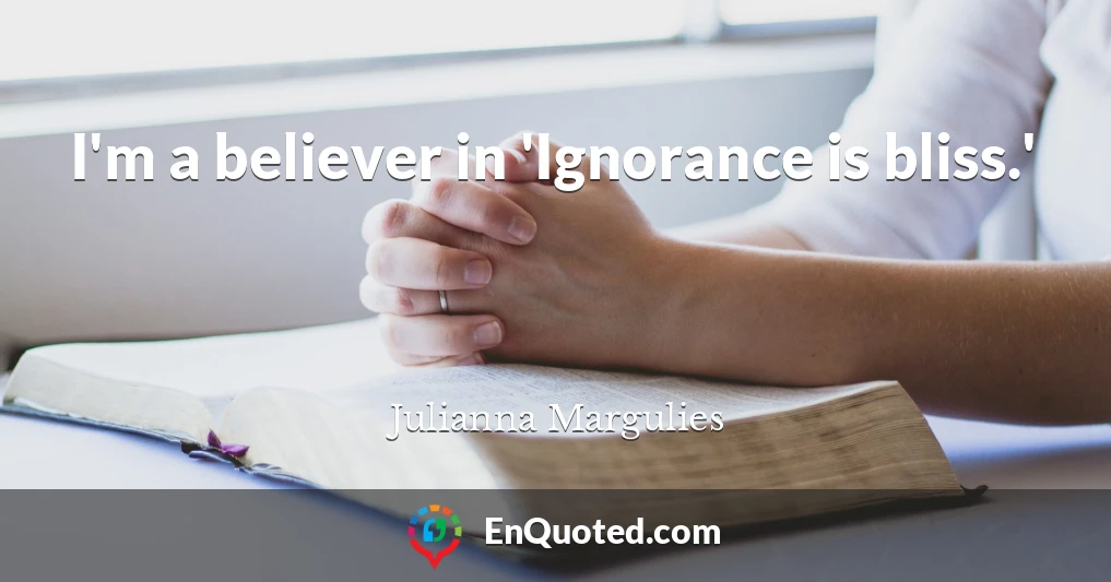 I'm a believer in 'Ignorance is bliss.'