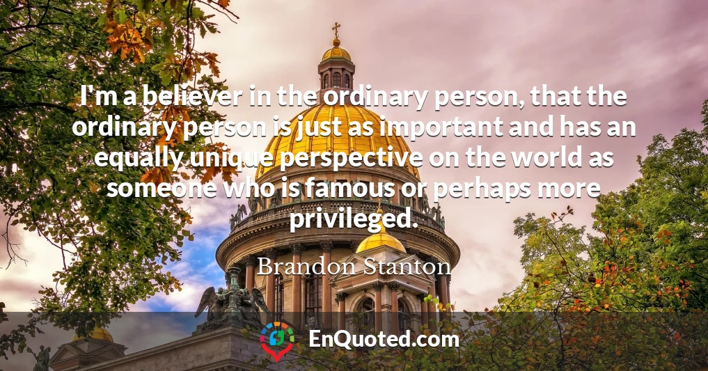 I'm a believer in the ordinary person, that the ordinary person is just as important and has an equally unique perspective on the world as someone who is famous or perhaps more privileged.