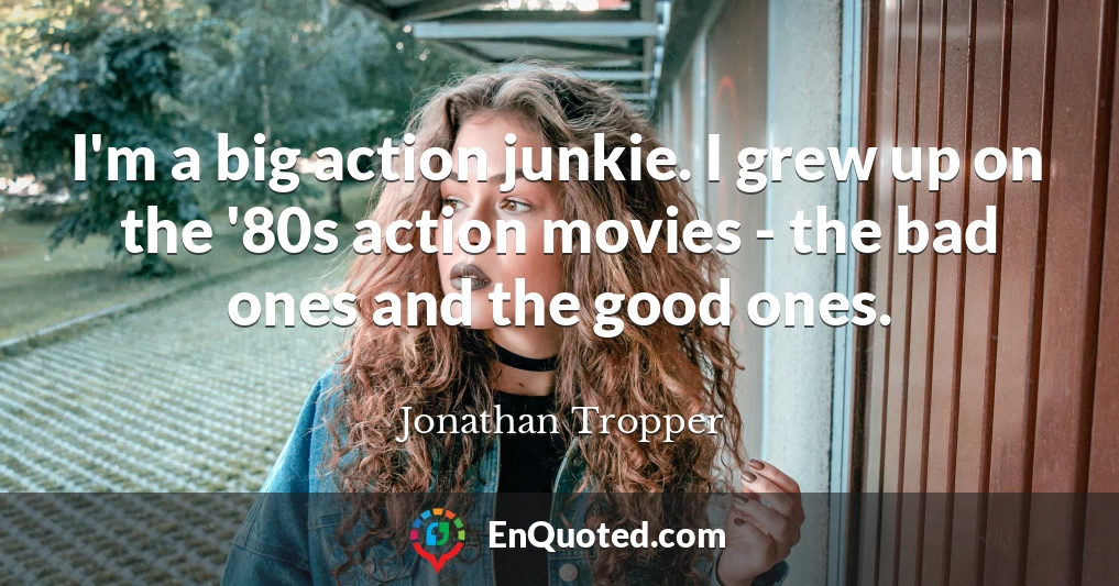 I'm a big action junkie. I grew up on the '80s action movies - the bad ones and the good ones.