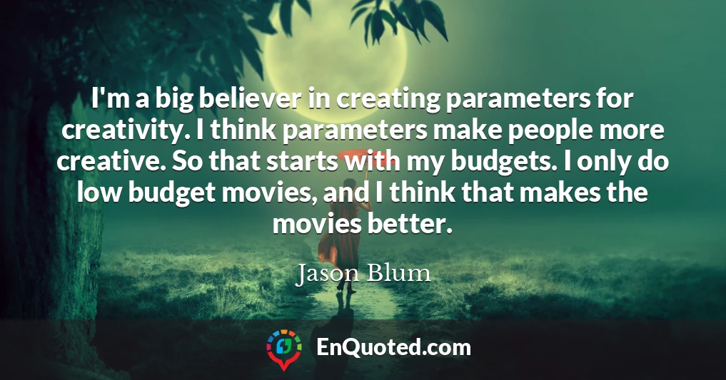 I'm a big believer in creating parameters for creativity. I think parameters make people more creative. So that starts with my budgets. I only do low budget movies, and I think that makes the movies better.