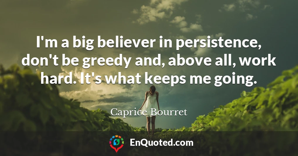 I'm a big believer in persistence, don't be greedy and, above all, work hard. It's what keeps me going.