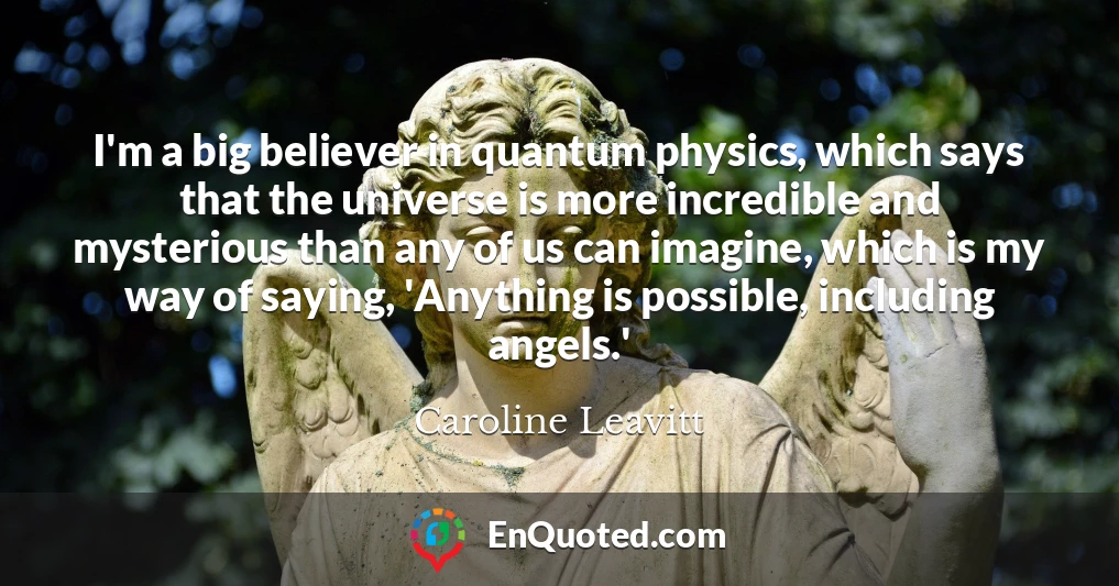 I'm a big believer in quantum physics, which says that the universe is more incredible and mysterious than any of us can imagine, which is my way of saying, 'Anything is possible, including angels.'