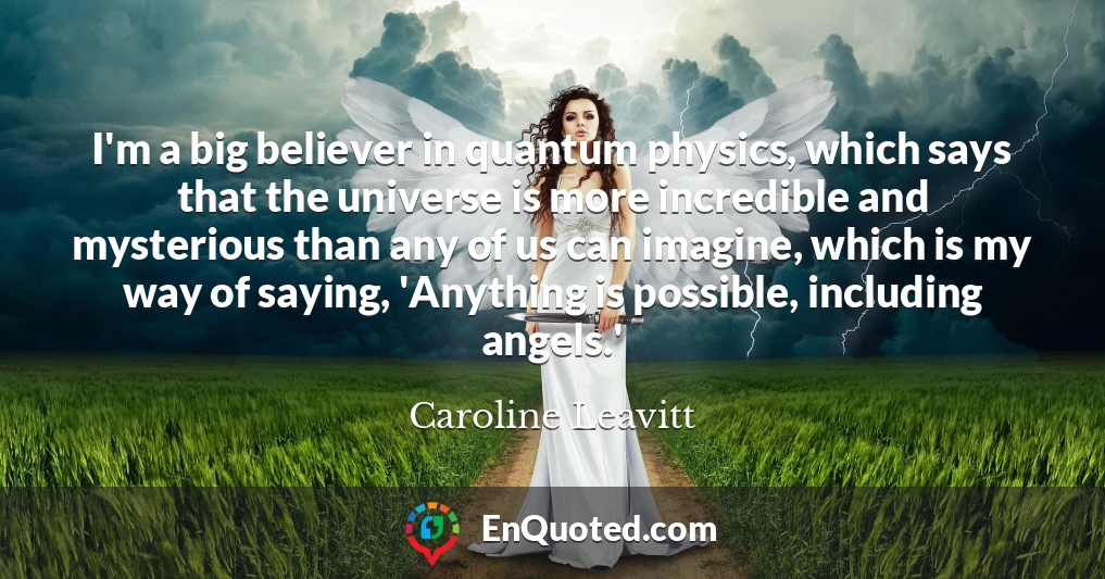 I'm a big believer in quantum physics, which says that the universe is more incredible and mysterious than any of us can imagine, which is my way of saying, 'Anything is possible, including angels.'