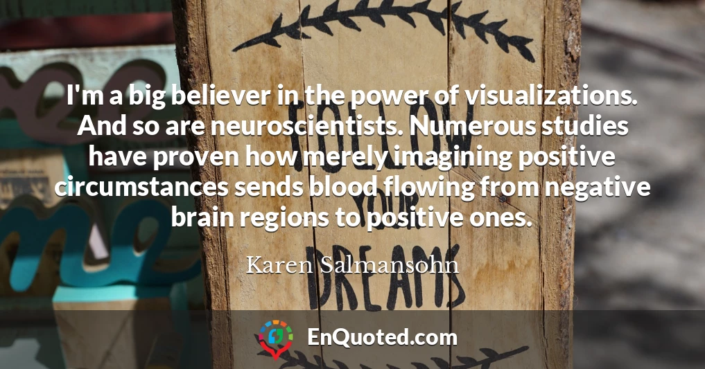 I'm a big believer in the power of visualizations. And so are neuroscientists. Numerous studies have proven how merely imagining positive circumstances sends blood flowing from negative brain regions to positive ones.