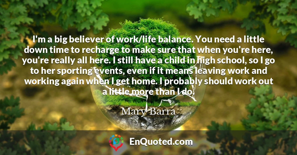 I'm a big believer of work/life balance. You need a little down time to recharge to make sure that when you're here, you're really all here. I still have a child in high school, so I go to her sporting events, even if it means leaving work and working again when I get home. I probably should work out a little more than I do.