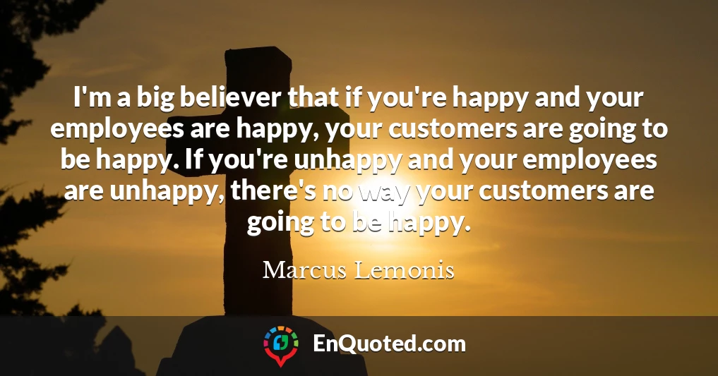 I'm a big believer that if you're happy and your employees are happy, your customers are going to be happy. If you're unhappy and your employees are unhappy, there's no way your customers are going to be happy.