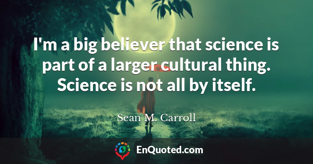 I'm a big believer that science is part of a larger cultural thing. Science is not all by itself.