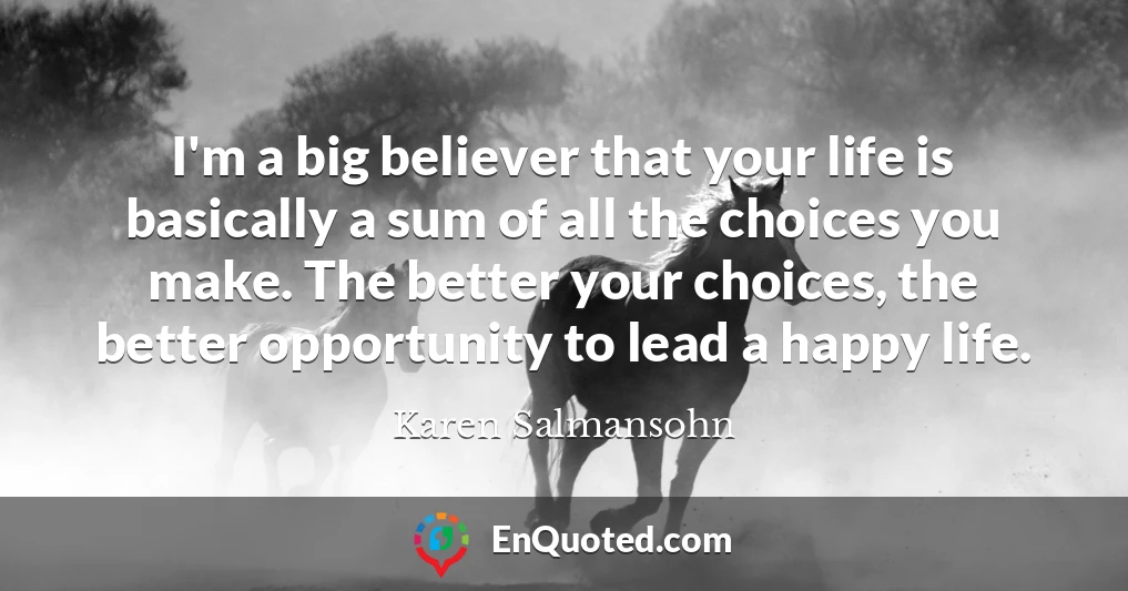 I'm a big believer that your life is basically a sum of all the choices you make. The better your choices, the better opportunity to lead a happy life.