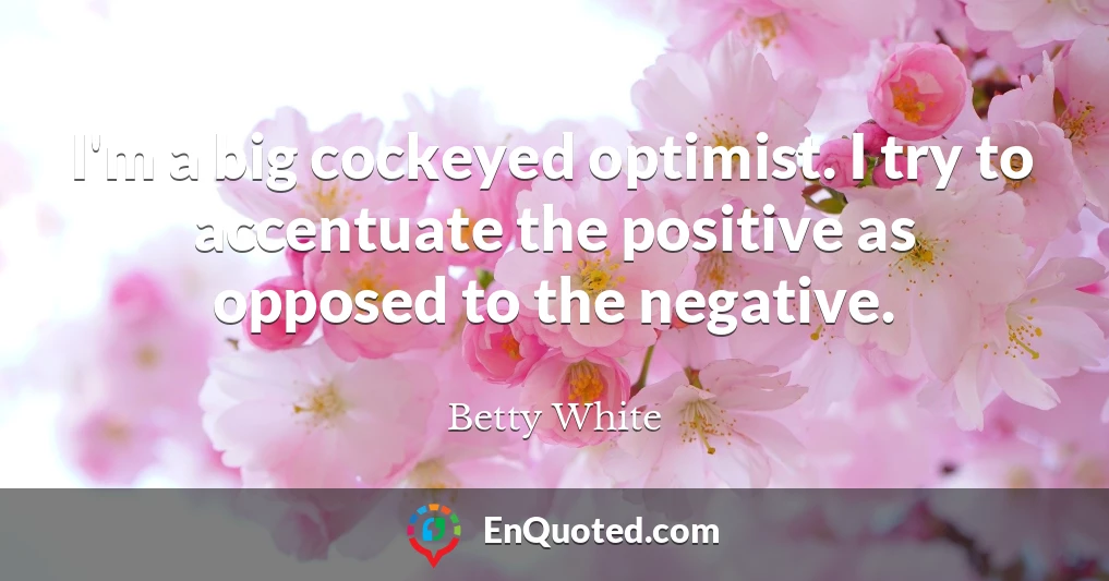 I'm a big cockeyed optimist. I try to accentuate the positive as opposed to the negative.