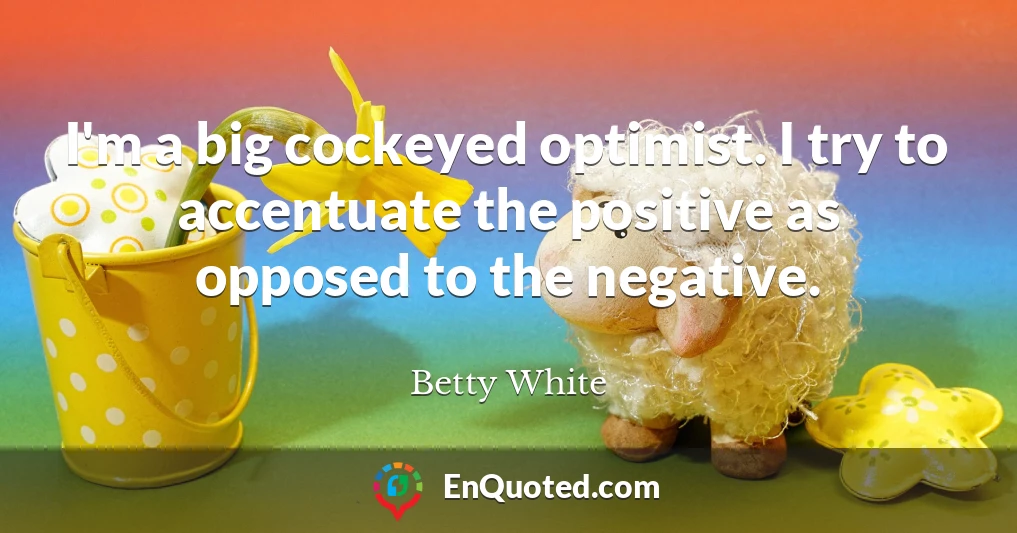 I'm a big cockeyed optimist. I try to accentuate the positive as opposed to the negative.