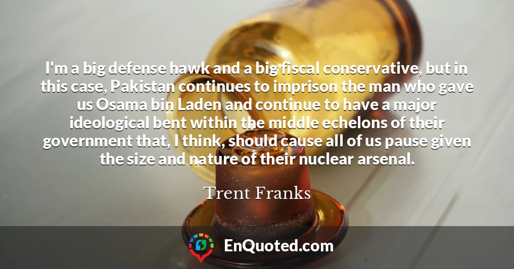 I'm a big defense hawk and a big fiscal conservative, but in this case, Pakistan continues to imprison the man who gave us Osama bin Laden and continue to have a major ideological bent within the middle echelons of their government that, I think, should cause all of us pause given the size and nature of their nuclear arsenal.