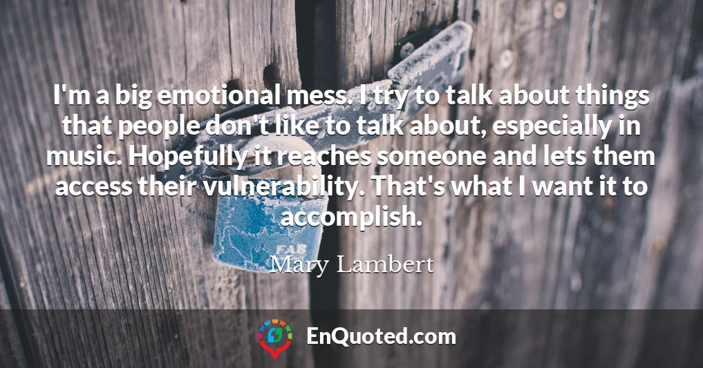 I'm a big emotional mess. I try to talk about things that people don't like to talk about, especially in music. Hopefully it reaches someone and lets them access their vulnerability. That's what I want it to accomplish.