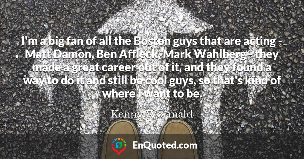 I'm a big fan of all the Boston guys that are acting - Matt Damon, Ben Affleck, Mark Wahlberg - they made a great career out of it, and they found a way to do it and still be cool guys, so that's kind of where I want to be.