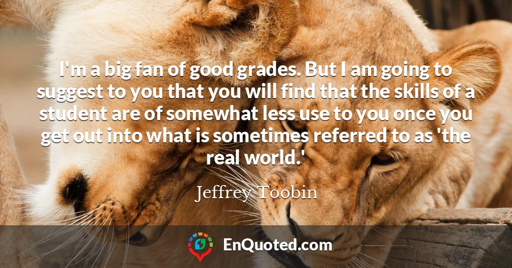 I'm a big fan of good grades. But I am going to suggest to you that you will find that the skills of a student are of somewhat less use to you once you get out into what is sometimes referred to as 'the real world.'
