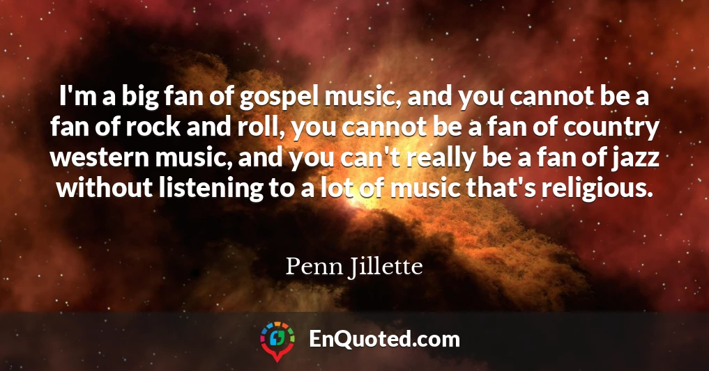 I'm a big fan of gospel music, and you cannot be a fan of rock and roll, you cannot be a fan of country western music, and you can't really be a fan of jazz without listening to a lot of music that's religious.