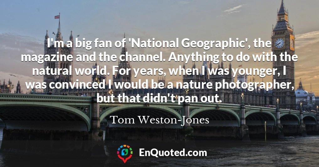 I'm a big fan of 'National Geographic', the magazine and the channel. Anything to do with the natural world. For years, when I was younger, I was convinced I would be a nature photographer, but that didn't pan out.