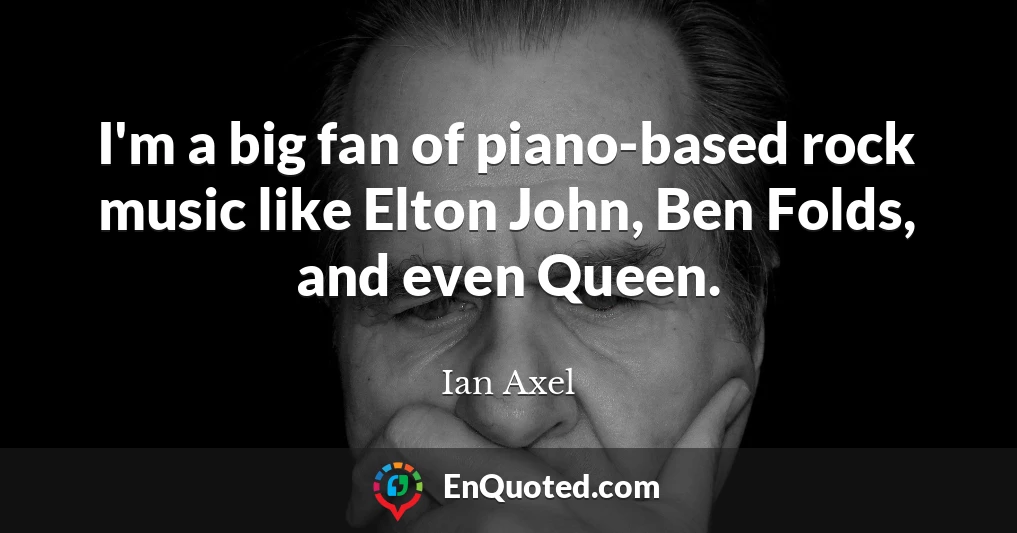 I'm a big fan of piano-based rock music like Elton John, Ben Folds, and even Queen.
