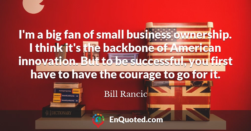 I'm a big fan of small business ownership. I think it's the backbone of American innovation. But to be successful, you first have to have the courage to go for it.