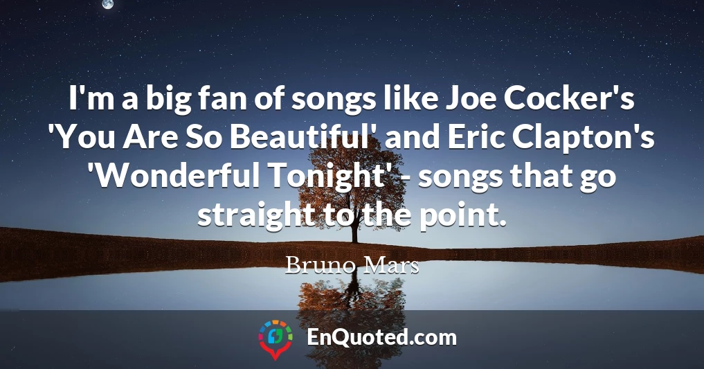 I'm a big fan of songs like Joe Cocker's 'You Are So Beautiful' and Eric Clapton's 'Wonderful Tonight' - songs that go straight to the point.
