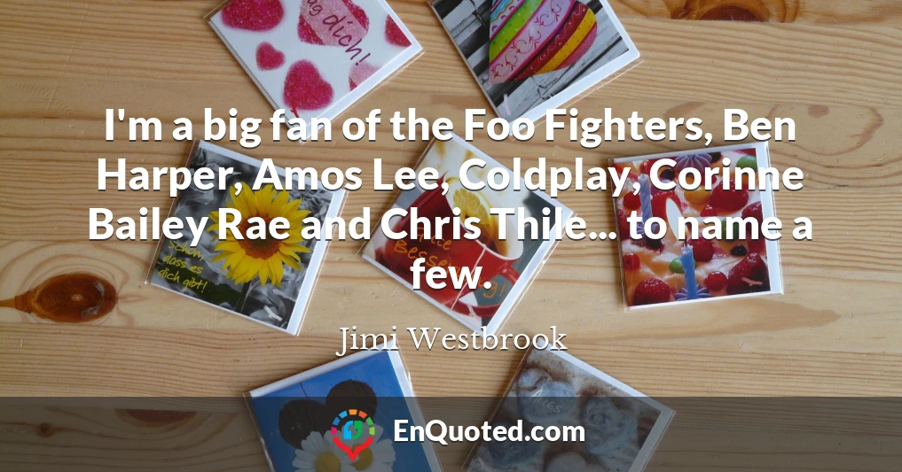 I'm a big fan of the Foo Fighters, Ben Harper, Amos Lee, Coldplay, Corinne Bailey Rae and Chris Thile... to name a few.