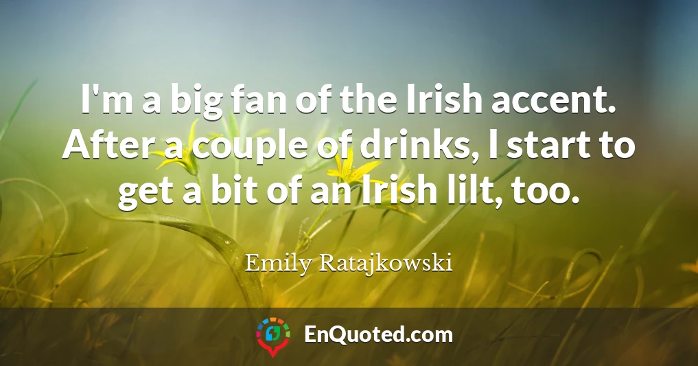 I'm a big fan of the Irish accent. After a couple of drinks, I start to get a bit of an Irish lilt, too.