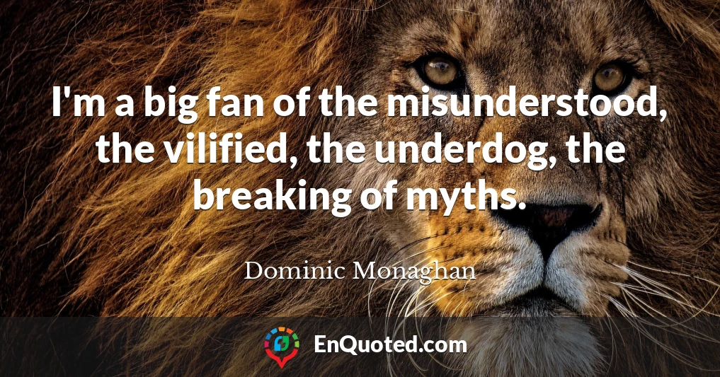 I'm a big fan of the misunderstood, the vilified, the underdog, the breaking of myths.