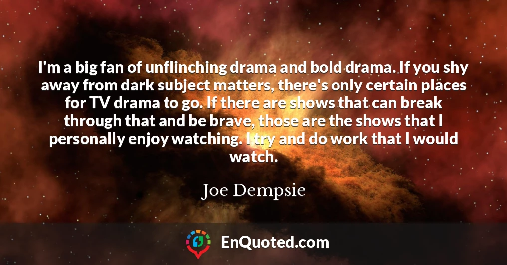 I'm a big fan of unflinching drama and bold drama. If you shy away from dark subject matters, there's only certain places for TV drama to go. If there are shows that can break through that and be brave, those are the shows that I personally enjoy watching. I try and do work that I would watch.
